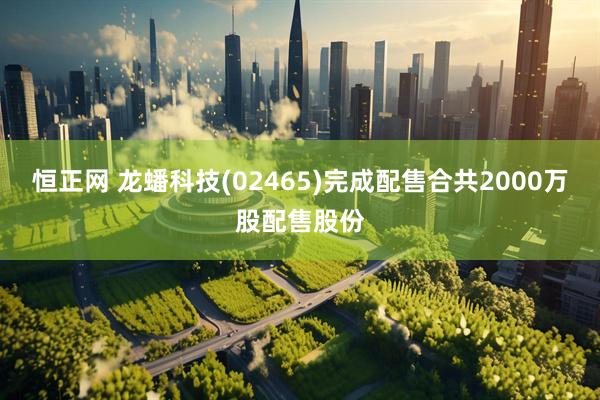恒正网 龙蟠科技(02465)完成配售合共2000万股配售股份