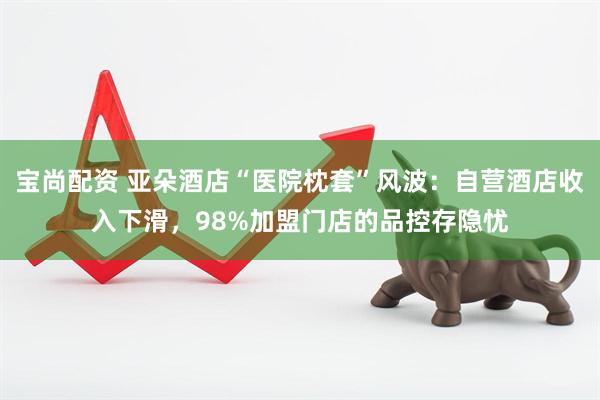 宝尚配资 亚朵酒店“医院枕套”风波：自营酒店收入下滑，98%加盟门店的品控存隐忧