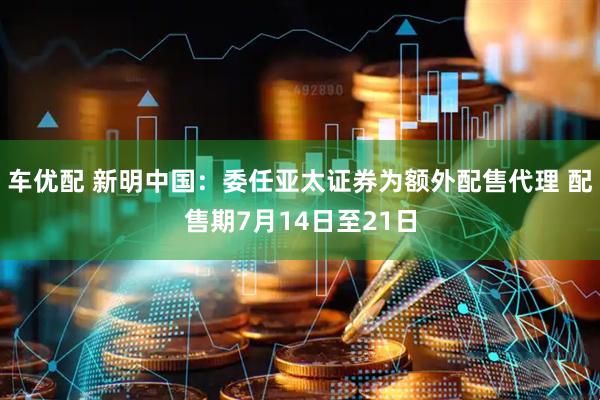 车优配 新明中国：委任亚太证券为额外配售代理 配售期7月14日至21日