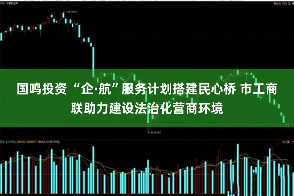 国鸣投资 “企·航”服务计划搭建民心桥 市工商联助力建设法治化营商环境
