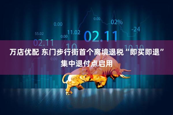 万店优配 东门步行街首个离境退税“即买即退”集中退付点启用