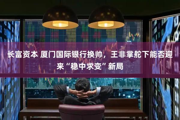 长富资本 厦门国际银行换帅，王非掌舵下能否迎来“稳中求变”新局