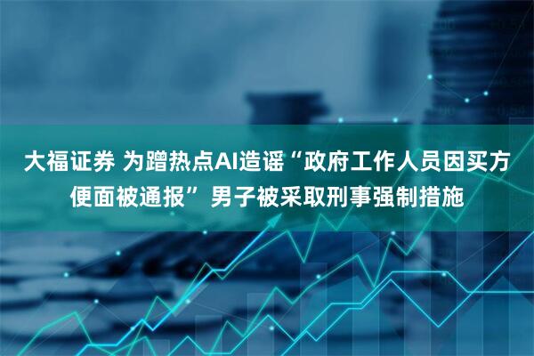 大福证券 为蹭热点AI造谣“政府工作人员因买方便面被通报” 男子被采取刑事强制措施