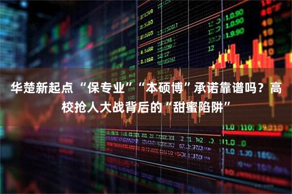 华楚新起点 “保专业”“本硕博”承诺靠谱吗？高校抢人大战背后的“甜蜜陷阱”