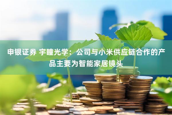 申银证券 宇瞳光学：公司与小米供应链合作的产品主要为智能家居镜头