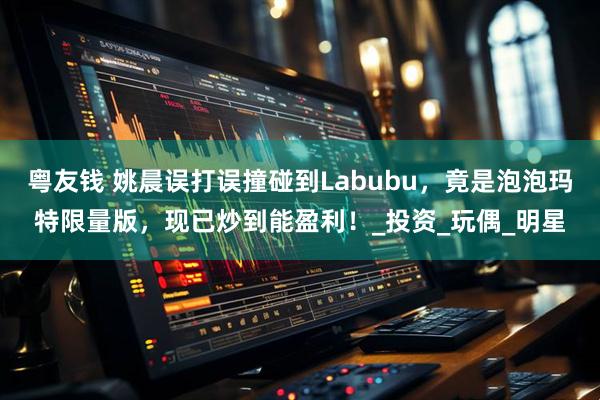 粤友钱 姚晨误打误撞碰到Labubu，竟是泡泡玛特限量版，现已炒到能盈利！_投资_玩偶_明星