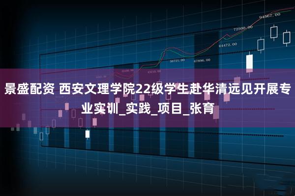 景盛配资 西安文理学院22级学生赴华清远见开展专业实训_实践_项目_张育