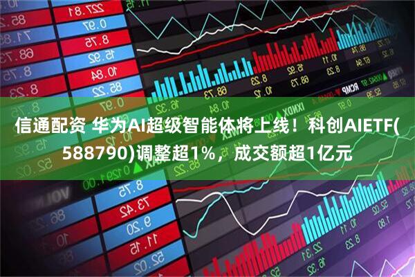 信通配资 华为AI超级智能体将上线！科创AIETF(588790)调整超1%，成交额超1亿元
