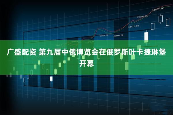 广盛配资 第九届中俄博览会在俄罗斯叶卡捷琳堡开幕