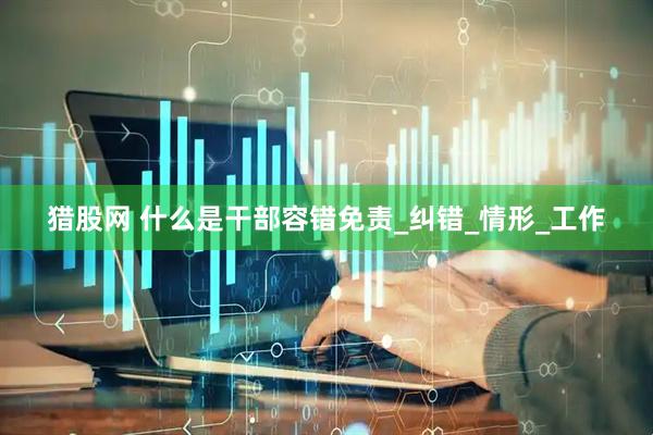 猎股网 什么是干部容错免责_纠错_情形_工作