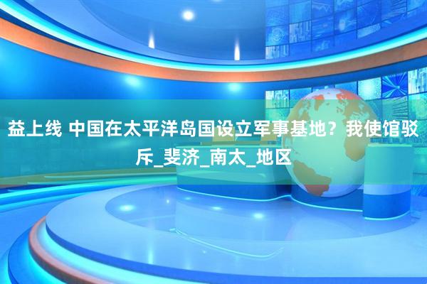 益上线 中国在太平洋岛国设立军事基地？我使馆驳斥_斐济_南太_地区