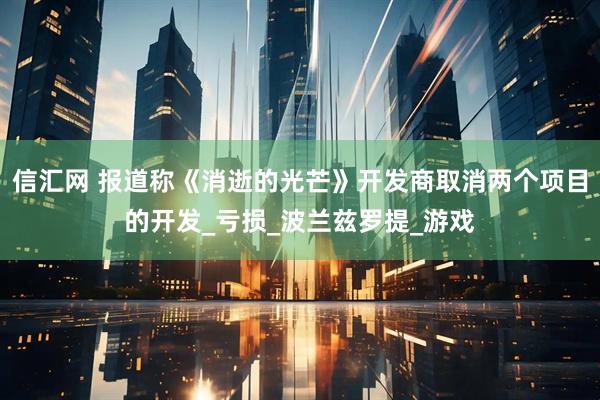 信汇网 报道称《消逝的光芒》开发商取消两个项目的开发_亏损_波兰兹罗提_游戏