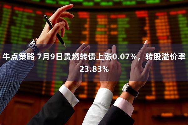 牛点策略 7月9日贵燃转债上涨0.07%，转股溢价率23.83%