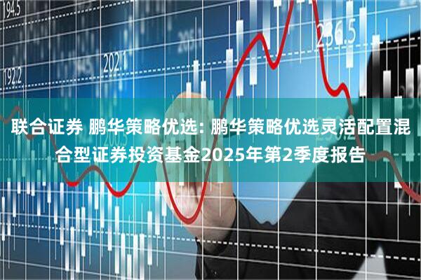 联合证券 鹏华策略优选: 鹏华策略优选灵活配置混合型证券投资基金2025年第2季度报告