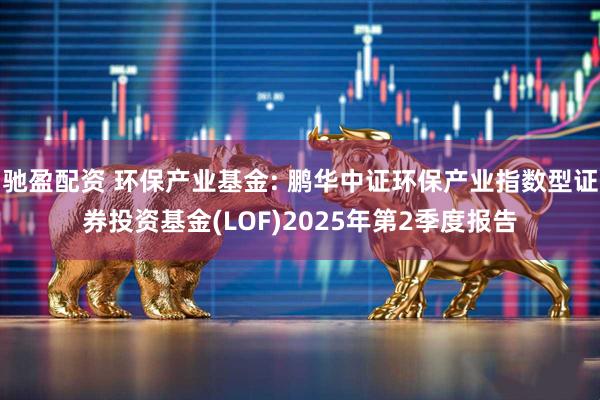 驰盈配资 环保产业基金: 鹏华中证环保产业指数型证券投资基金(LOF)2025年第2季度报告