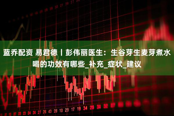 蓝乔配资 易君德丨彭伟丽医生：生谷芽生麦芽煮水喝的功效有哪些_补充_症状_建议