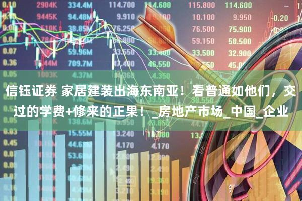 信钰证券 家居建装出海东南亚！看普通如他们，交过的学费+修来的正果！_房地产市场_中国_企业
