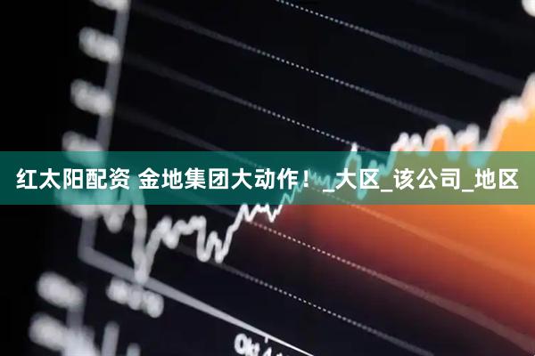 红太阳配资 金地集团大动作！_大区_该公司_地区