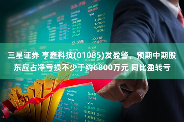 三星证券 亨鑫科技(01085)发盈警，预期中期股东应占净亏损不少于约6800万元 同比盈转亏