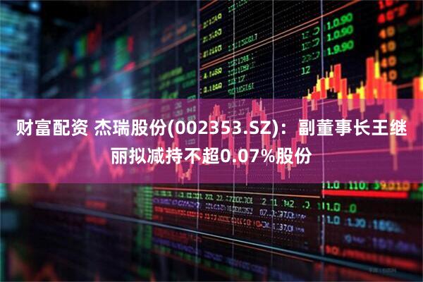 财富配资 杰瑞股份(002353.SZ)：副董事长王继丽拟减持不超0.07%股份
