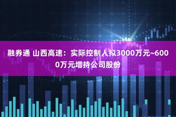 融券通 山西高速：实际控制人拟3000万元~6000万元增持公司股份