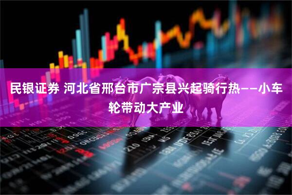 民银证券 河北省邢台市广宗县兴起骑行热——小车轮带动大产业